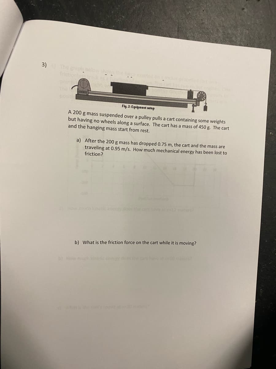 3) 4) The graph below shows the
frictionless track as a l
points w
FROZE
the
Fig. 2: Equipment setup
A 200 g mass suspended over a pulley pulls a cart containing some weights
but having no wheels along a surface. The cart has a mass of 450 g. The cart
and the hanging mass start from rest.
a) After the 200 g mass has dropped 0.75 m, the cart and the mass are
traveling at 0.95 m/s. How much mechanical energy has been lost to
friction?
a) How much kinetic energy does the
Con a
wo rocket engines. One
b) What is the friction force on the cart while it is moving?
b) How much kinetic energ
What is the cart's speeg at x-20 meter?