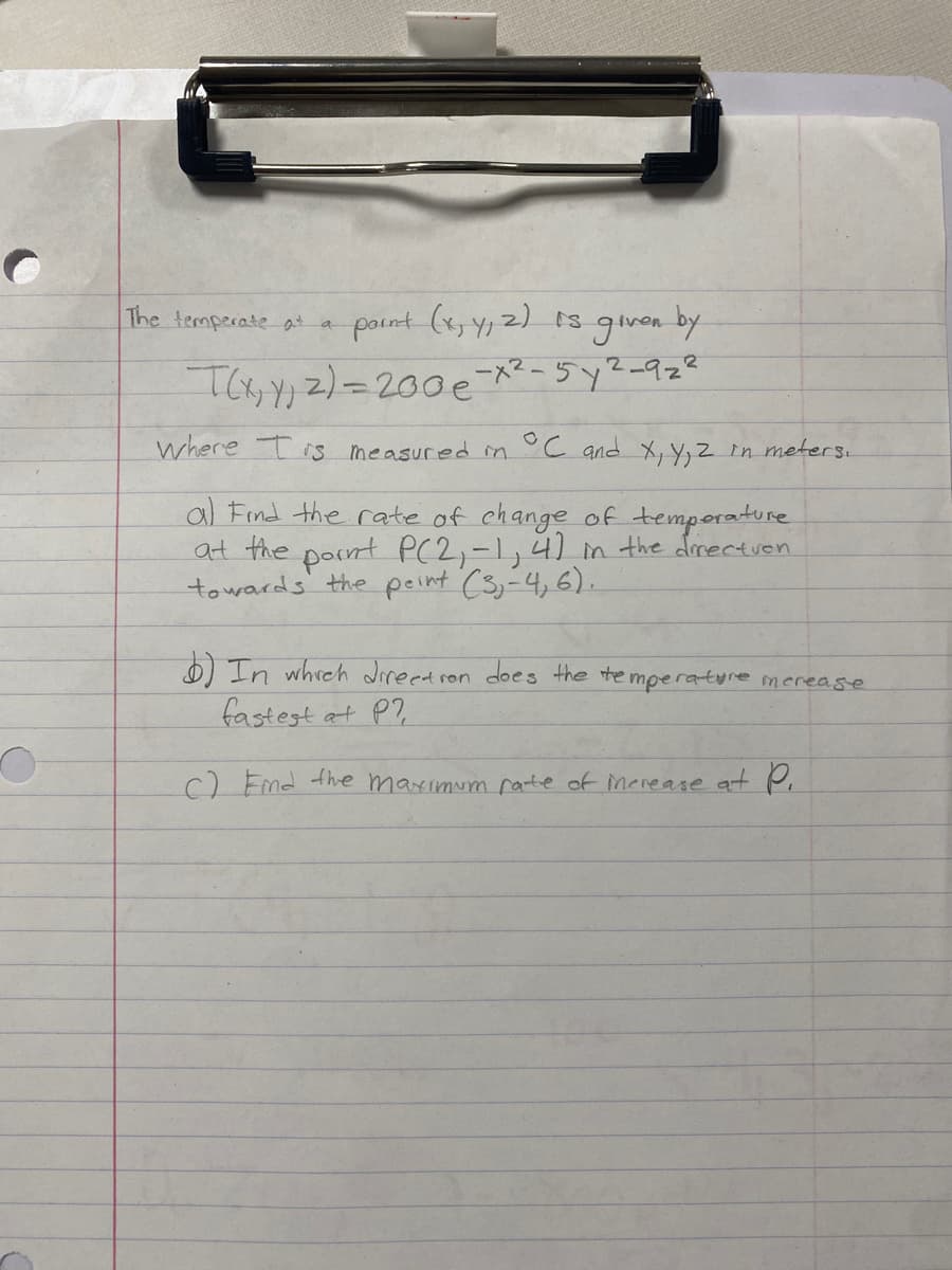 The temperateat
point (x,Y,2) 1s
given
by
where Tis measured in °C and X, Y, z in meters.
al Find the rate of change of temporature
at the pornt P(2,-1,4) in the dorectven
towards' the peint (3,-4,6).
O In whrch direet ron does the te mperature merease
fastest at P?
) Fmd the maximum rarte of inerease at Pi
