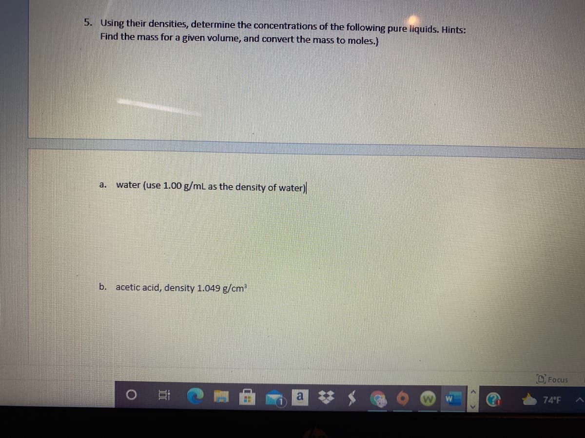 5. Using their densities, determine the concentrations of the following pure liquids. Hints:
Find the mass for a given volume, and convert the mass to moles.)
water (use 1.00 g/mL as the density of water)
a.
b. acetic acid, density 1.049 g/cm?
D Focus
74 F
