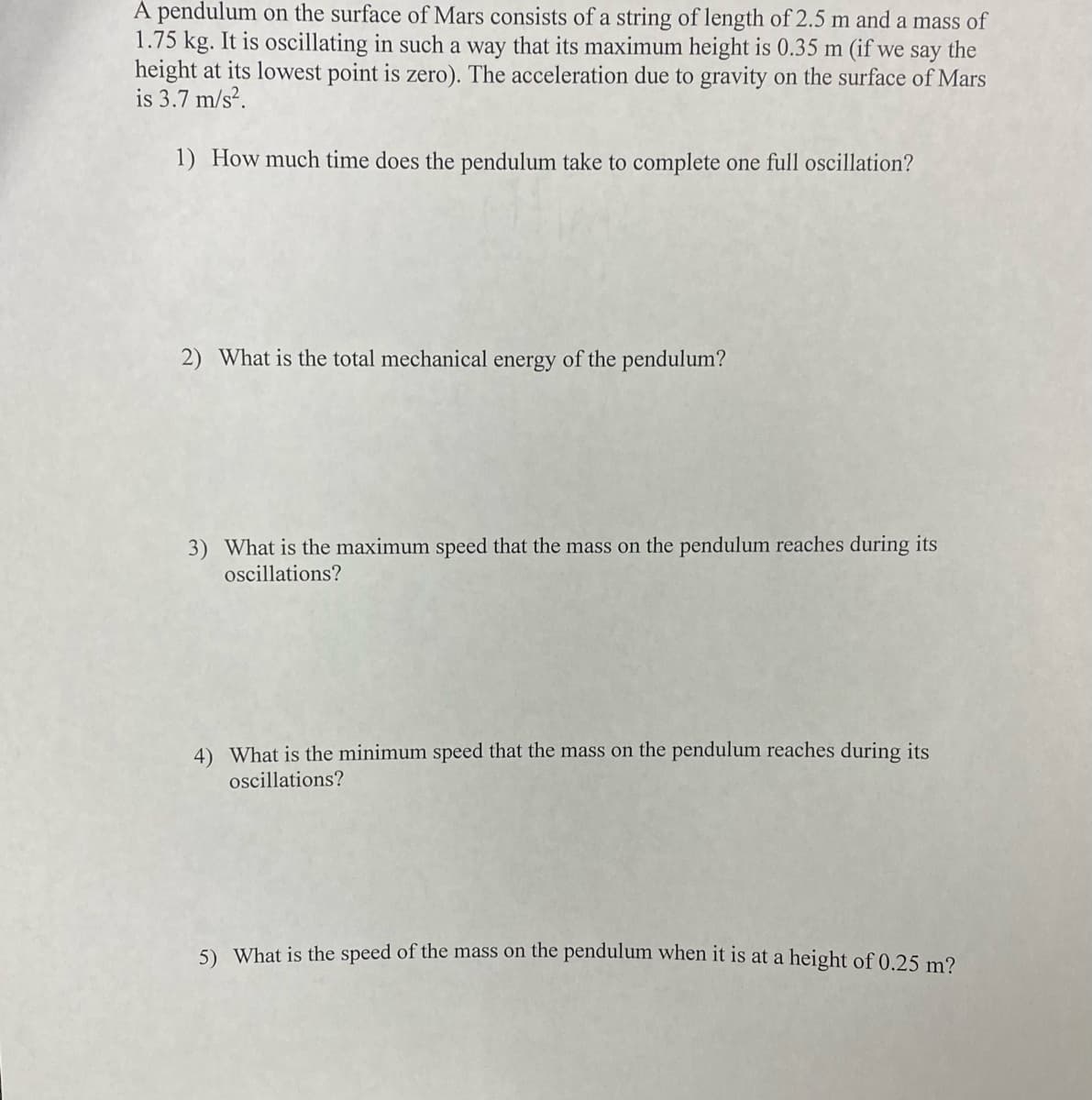 A pendulum on the surface of Mars consists of a string of length of 2.5 m and a mass of
1.75 kg. It is oscillating in such a way that its maximum height is 0.35 m (if we say the
height at its lowest point is zero). The acceleration due to gravity on the surface of Mars
is 3.7 m/s².
1) How much time does the pendulum take to complete one full oscillation?
2) What is the total mechanical energy of the pendulum?
3) What is the maximum speed that the mass on the pendulum reaches during its
oscillations?
4) What is the minimum speed that the mass on the pendulum reaches during its
oscillations?
5) What is the speed of the mass on the pendulum when it is at a height of 0.25 m?