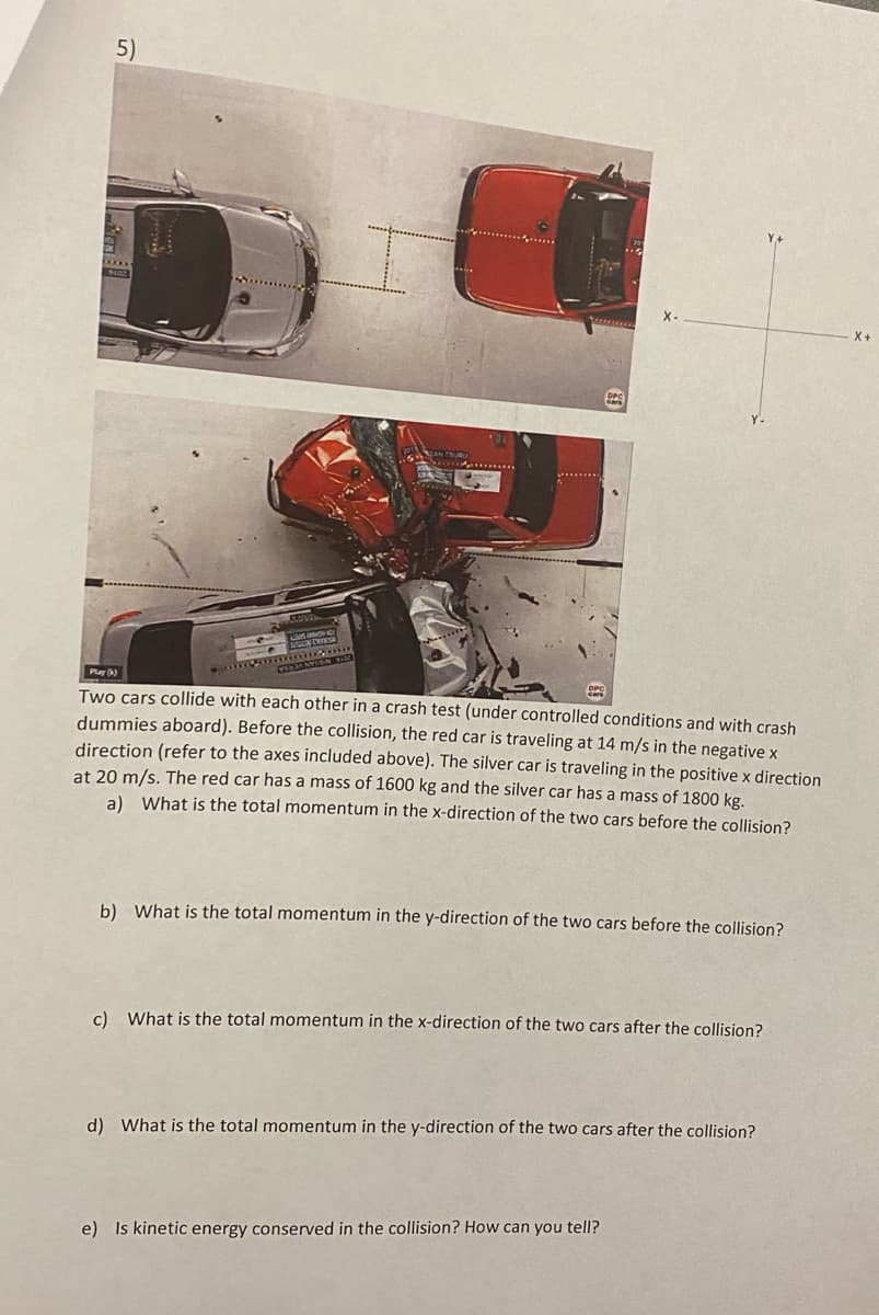 5)
sammomm
VYISH WHE
Play (k)
Two cars collide with each other in a crash test (under controlled conditions and with crash
dummies aboard). Before the collision, the red car is traveling at 14 m/s in the negative x
direction (refer to the axes included above). The silver car is traveling in the positive x direction
at 20 m/s. The red car has a mass of 1600 kg and the silver car has a mass of 1800 kg.
a) What is the total momentum in the x-direction of the two cars before the collision?
b) What is the total momentum in the y-direction of the two cars before the collision?
c) What is the total momentum in the x-direction of the two cars after the collision?
d) What is the total momentum in the y-direction the two cars after the collision?
e) Is kinetic energy conserved in the collision? How can you tell?