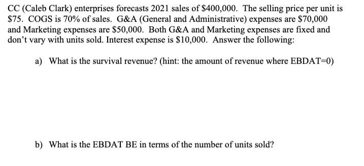 CC (Caleb Clark) enterprises forecasts 2021 sales of $400,000. The selling price per unit is
$75. COGS is 70% of sales. G&A (General and Administrative) expenses are $70,000
and Marketing expenses are $50,000. Both G&A and Marketing expenses are fixed and
don't vary with units sold. Interest expense is $10,000. Answer the following:
a) What is the survival revenue? (hint: the amount of revenue where EBDAT=0)
b) What is the EBDAT BE in terms of the number of units sold?