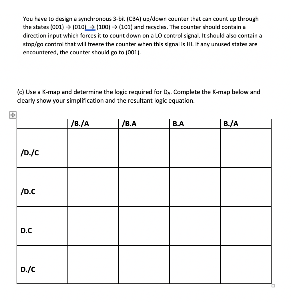 You have to design a synchronous 3-bit (CBA) up/down counter that can count up through
the states (001) → (010) → (100) → (101) and recycles. The counter should contain a
direction input which forces it to count down on a LO control signal. It should also contain a
stop/go control that will freeze the counter when this signal is HI. If any unused states are
encountered, the counter should go to (001).
(c) Use a K-map and determine the logic required for DA. Complete the K-map below and
clearly show your simplification and the resultant logic equation.
/B./A
/В.А
В.А
B./A
/D./C
/D.C
D.C
D./C
