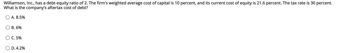 Williamson, Inc., has a debt-equity ratio of 2. The firm's weighted average cost of capital is 10 percent, and its current cost of equity is 21.6 percent. The tax rate is 30 percent.
What is the company's aftertax cost of debt?
А. 8.5%
В. 6%
ОС. 5%
O D. 4.2%
