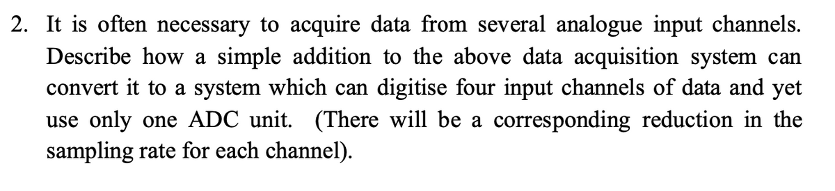 2. It is often necessary to acquire data from several analogue input channels.
Describe how a simple addition to the above data acquisition system can
convert it to a system which can digitise four input channels of data and yet
use only one ADC unit. (There will be a corresponding reduction in the
sampling rate for each channel).
