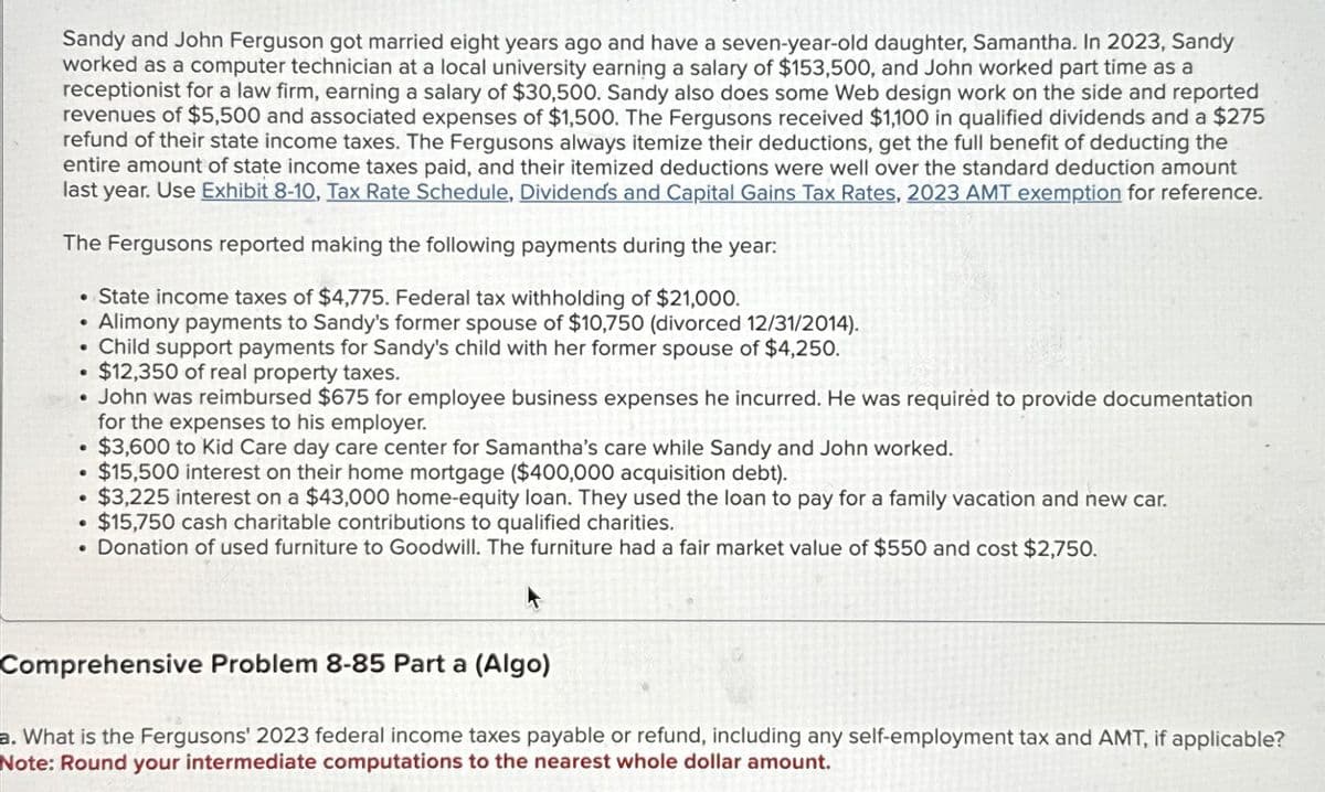 Sandy and John Ferguson got married eight years ago and have a seven-year-old daughter, Samantha. In 2023, Sandy
worked as a computer technician at a local university earning a salary of $153,500, and John worked part time as a
receptionist for a law firm, earning a salary of $30,500. Sandy also does some Web design work on the side and reported
revenues of $5,500 and associated expenses of $1,500. The Fergusons received $1,100 in qualified dividends and a $275
refund of their state income taxes. The Fergusons always itemize their deductions, get the full benefit of deducting the
entire amount of state income taxes paid, and their itemized deductions were well over the standard deduction amount
last year. Use Exhibit 8-10, Tax Rate Schedule, Dividends and Capital Gains Tax Rates, 2023 AMT exemption for reference.
The Fergusons reported making the following payments during the year:
• State income taxes of $4,775. Federal tax withholding of $21,000.
Alimony payments to Sandy's former spouse of $10,750 (divorced 12/31/2014).
• Child support payments for Sandy's child with her former spouse of $4,250.
$12,350 of real property taxes.
●
●
• John was reimbursed $675 for employee business expenses he incurred. He was required to provide documentation
for the expenses to his employer.
$3,600 to Kid Care day care center for Samantha's care while Sandy and John worked.
$15,500 interest on their home mortgage ($400,000 acquisition debt).
$3,225 interest on a $43,000 home-equity loan. They used the loan to pay for a family vacation and new car.
$15,750 cash charitable contributions to qualified charities.
• Donation of used furniture to Goodwill. The furniture had a fair market value of $550 and cost $2,750.
●
●
●
Comprehensive Problem 8-85 Part a (Algo)
a. What is the Fergusons' 2023 federal income taxes payable or refund, including any self-employment tax and AMT, if applicable?
Note: Round your intermediate computations to the nearest whole dollar amount.