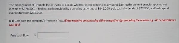 The management of Bramble Inc. is trying to decide whether it can increase its dividend. During the current year, it reported net
income of $878,600. It had net cash provided by operating activities of $642,200, paid cash dividends of $79,300, and had capital
expenditures of $275,100.
(a1) Compute the company's free cash flow. (Enter negative amount using either a negative sign preceding the number eg. -45 or parentheses
eg (45).)
Free cash flow
$