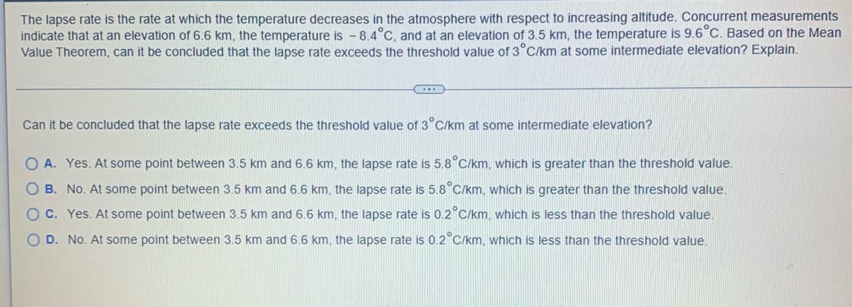 **Understanding the Lapse Rate in Meteorology: An Application of the Mean Value Theorem**

The lapse rate is the rate at which the temperature decreases in the atmosphere with respect to increasing altitude. Concurrent measurements indicate that at an elevation of 6.6 km, the temperature is -8.4°C, and at an elevation of 3.5 km, the temperature is 9.6°C. Based on the Mean Value Theorem, can it be concluded that the lapse rate exceeds the threshold value of 3°C/km at some intermediate elevation?

---

### Analysis Question:

**Can it be concluded that the lapse rate exceeds the threshold value of 3°C/km at some intermediate elevation?**

---

**Answer Choices:**

- **A. Yes.** At some point between 3.5 km and 6.6 km, the lapse rate is 5.8°C/km, which is greater than the threshold value.
- **B. No.** At some point between 3.5 km and 6.6 km, the lapse rate is 5.8°C/km, which is greater than the threshold value. 
- **C. Yes.** At some point between 3.5 km and 6.6 km, the lapse rate is 0.2°C/km, which is less than the threshold value.
- **D. No.** At some point between 3.5 km and 6.6 km, the lapse rate is 0.2°C/km, which is less than the threshold value.

---

### Explanation:

To determine whether the lapse rate exceeds the threshold value of 3°C/km at any point between the given altitudes, we apply the Mean Value Theorem. This theorem states that if a function is continuous on the closed interval \([a, b]\) and differentiable on the open interval \((a, b)\), then there exists at least one \(c\) in the interval \((a, b)\) such that the derivative at \(c\) equals the average rate of change of the function over \([a, b]\).

Let's calculate the average rate of change (lapse rate) between the altitudes 3.5 km and 6.6 km:

1. **Temperature at 6.6 km:** -8.4°C
2. **Temperature at 3.5 km:** 9.6°C
3. **Change in temperature