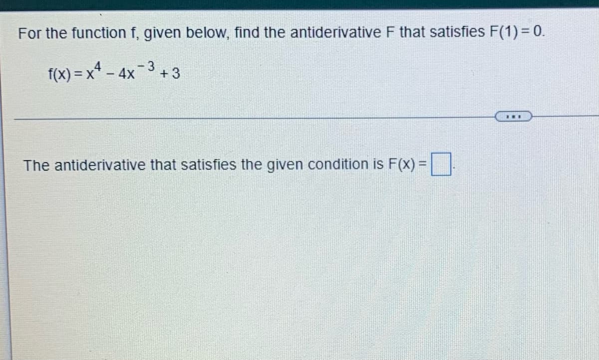 **Problem Statement:**

For the function \( f \), given below, find the antiderivative \( F \) that satisfies \( F(1) = 0 \).

\[ f(x) = x^4 - 4x^{-3} + 3 \]

---

**Solution Process:**

The antiderivative that satisfies the given condition is \( F(x) = \boxed{\quad} \).