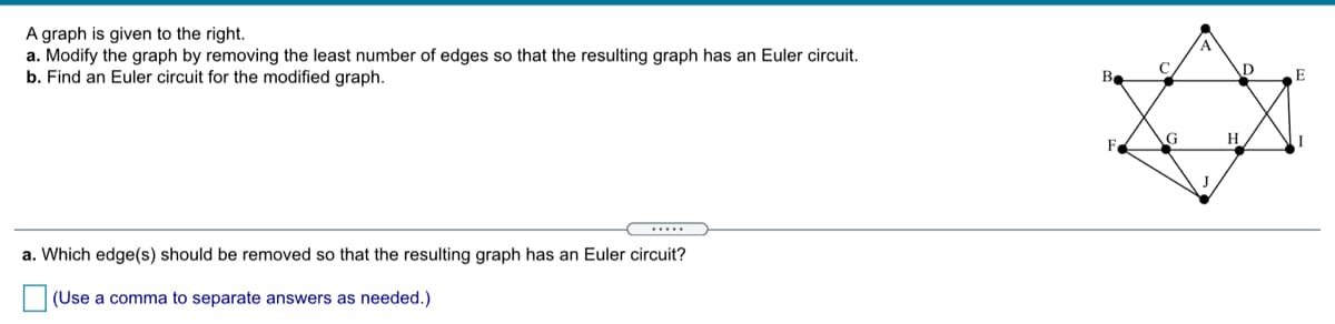 A graph is given to the right.
a. Modify the graph by removing the least number of edges so that the resulting graph has an Euler circuit.
b. Find an Euler circuit for the modified graph.
A
В
G
.....
a. Which edge(s) should be removed so that the resulting graph has an Euler circuit?
(Use a comma to separate answers as needed.)
