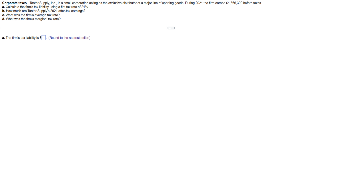 Corporate taxes Tantor Supply, Inc., is a small corporation acting as the exclusive distributor of a major line of sporting goods. During 2021 the firm earned $1,666,300 before taxes.
a. Calculate the firm's tax liability using a flat tax rate of 21%.
b. How much are Tantor Supply's 2021 after-tax earnings?
c. What was the firm's average tax rate?
d. What was the firm's marginal tax rate?
a. The firm's tax liability is $
(Round to the nearest dollar.)