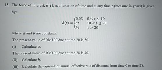 15. The force of interest, 8(t), is a function of time and at any time t (measure in years) is given
by:
(0.03
8(t) = at
bt
0≤t≤ 10
10< t < 20
t > 20
where a and b are constants.
The present value of RM100 due at time 20 is 50.
(i) Calculate a.
The present value of RM100 due at time 28 is 40.
(ii) Calculate b.
(iii) Calculate the equivalent annual effective rate of discount from time 0 to time 28.