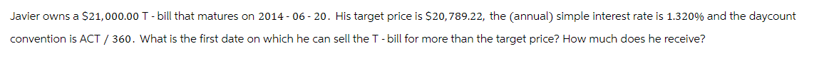 Javier owns a $21,000.00 T - bill that matures on 2014-06-20. His target price is $20,789.22, the (annual) simple interest rate is 1.320% and the daycount
convention is ACT / 360. What is the first date on which he can sell the T - bill for more than the target price? How much does he receive?