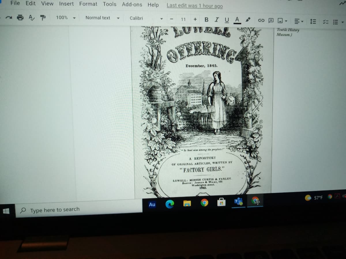 File Edit View Insert Format Tools Add-ons Help
Last edit was 1 hour ago
AP
100%
Normal text
Calibri
BIUA
11
Textile History
Museum.)
OFFERENC
Deoember, 1845.
*la Seul alse among the prophets "
A REPOSITORY
OF ORIGINAL ARTICLES, WRITTEN BY
'FACTORY GIRLS."
LOWELL: MI8SES CURTIS & FARLEY
Bosron: JORDAN & WILEY, 121
Washington atreet.
1845.
57°F
Au
P Type here to search
!!!
