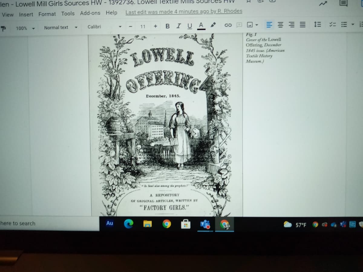 len - Lowell Mill Girls Sources HW - 1392736. Lowell Textile Milis SBUP
Last edit was made 4 minutes ago by R. Rhodes
View Insert Format Tools Add-ons Help
в I U
三== 三
100%
Normal text
Calibri
11
Fig. 1
Cover of the Lowell
Offering, December
1845 issue. (American
Textile History
Museum.)
LOWELL
BFFERING
December, 1845.
I Saul also emong the prophets"
A REPOSITORY
OF ORIGINAL ARTICLES, WRITTEN BY
FACTORY GIRLS."
here to search
Au
57°F
