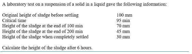 A laboratory test on a suspension of a solid in a liquid gave the following information:
100 mm
Original height of sludge before settling
Critical time
95 min
70 mm
45 mm
30 mm
Height of the sludge at the end of 100 min
Height of the sludge at the end of 200 min
Height of the sludge when completely settled
Calculate the height of the sludge after 6 hours.