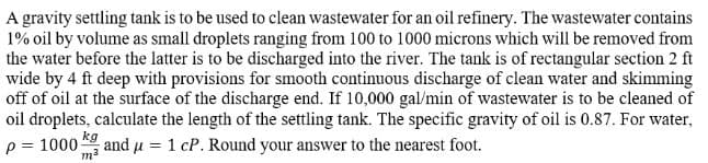 A gravity settling tank is to be used to clean wastewater for an oil refinery. The wastewater contains
1% oil by volume as small droplets ranging from 100 to 1000 microns which will be removed from
the water before the latter is to be discharged into the river. The tank is of rectangular section 2 ft
wide by 4 ft deep with provisions for smooth continuous discharge of clean water and skimming
off of oil at the surface of the discharge end. If 10,000 gal/min of wastewater is to be cleaned of
oil droplets, calculate the length of the settling tank. The specific gravity of oil is 0.87. For water,
p = 1000 and μ = 1 cP. Round your answer to the nearest foot.
kg
m²