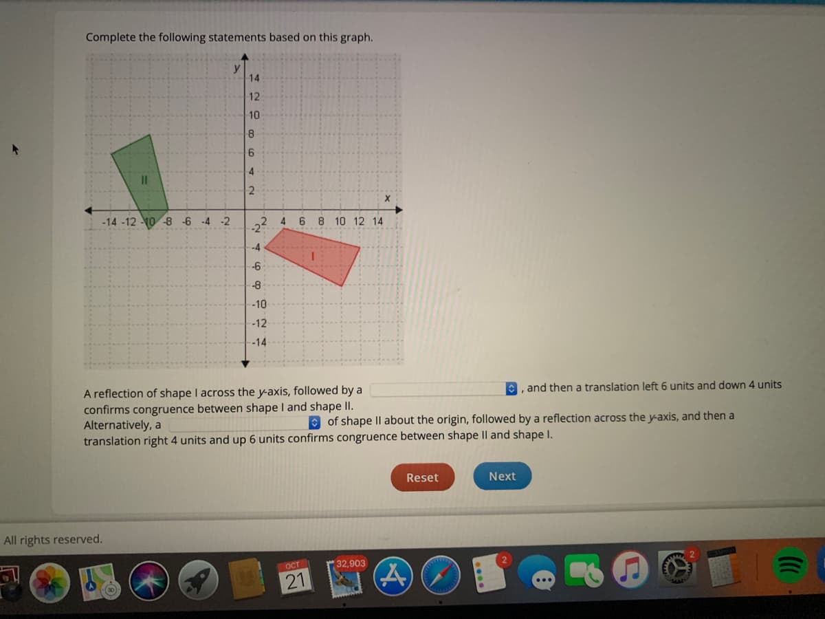 Complete the following statements based on this graph.
y
14
12
10
6.
4
II
-14 -12 10 -8 -6 -4 -2
-2
6 8 10 12 14
-4
-6
-8
-10
-12
-14
A reflection of shape I across the y-axis, followed by a
confirms congruence between shape I and shape II.
Alternatively, a
translation right 4 units and up 6 units confirms congruence between shape Il and shape I.
and then a translation left 6 units and down 4 units
O of shape II about the origin, followed by a reflection across the y-axis, and then a
Reset
Next
All rights reserved.
OCT
32,903
21
