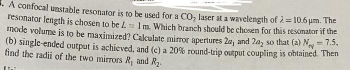 . A confocal unstable resonator is to be used for a CO, laser at a wavelength of 2=10.6 um. The
resonator length is chosen to be L
mode volume is to be maximized? Calculate mirror apertures 2a, and 2a, so that (a) Neg = 1.3.
(b) single-ended output is achieved, and (c) a 20% round-trip output coupling is obtained. Then
find the radii of the two mirrors R, and R2.
1 m. Which branch should be chosen for this resonator if the
Te:
