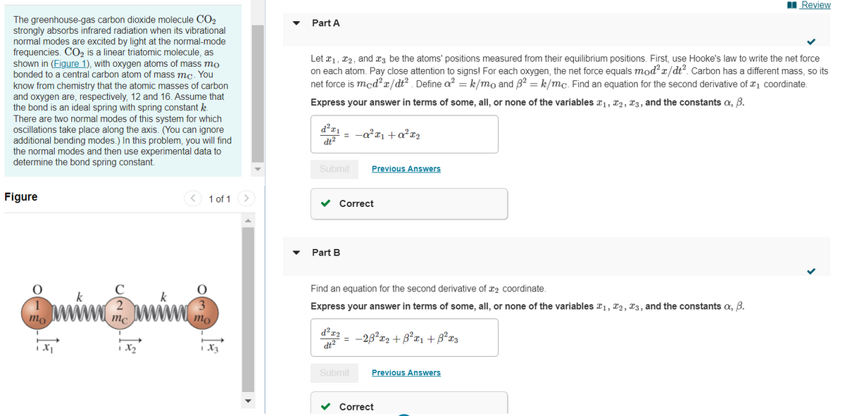 The greenhouse-gas carbon dioxide molecule CO2
strongly absorbs infrared radiation when its vibrational
normal modes are excited by light at the normal-mode
frequencies. CO₂ is a linear triatomic molecule, as
shown in (Figure 1), with oxygen atoms of mass mo
bonded to a central carbon atom of mass mc. You
know from chemistry that the atomic masses of carbon
and oxygen are, respectively, 12 and 16. Assume that
the bond is an ideal spring with spring constant k.
There are two normal modes of this system for which
oscillations take place along the axis. (You can ignore
additional bending modes.) In this problem, you will find
the normal modes and then use experimental data to
determine the bond spring constant.
Figure
mo
k
2
mc
1x₂
k
<
1 of 1 >
3
mo
X3
Part A
Let x₁, x2, and 3 be the atoms' positions measured from their equilibrium positions. First, use Hooke's law to write the net force
on each atom. Pay close attention to signs! For each oxygen, the net force equals mod²x/dt². Carbon has a different mass, so its
net force is mcd²x/dt². Define a² = k/mo and ß² = k/mc. Find an equation for the second derivative of ₁ coordinate.
Express your answer in terms of some, all, or none of the variables ₁, 2, 3, and the constants a, ß.
d²x₁
dt²
Submit Previous Answers
= -a²x₁ + a²x₂
✓ Correct
Part B
Find an equation for the second derivative of 2 coordinate.
Express your answer in terms of some, all, or none of the variables ₁, 2, 3, and the constants a, B.
d²x2
dt²
=
Submit
-23²x₂ + ß²x₁ + ²x3
Previous Answers
Review
Correct