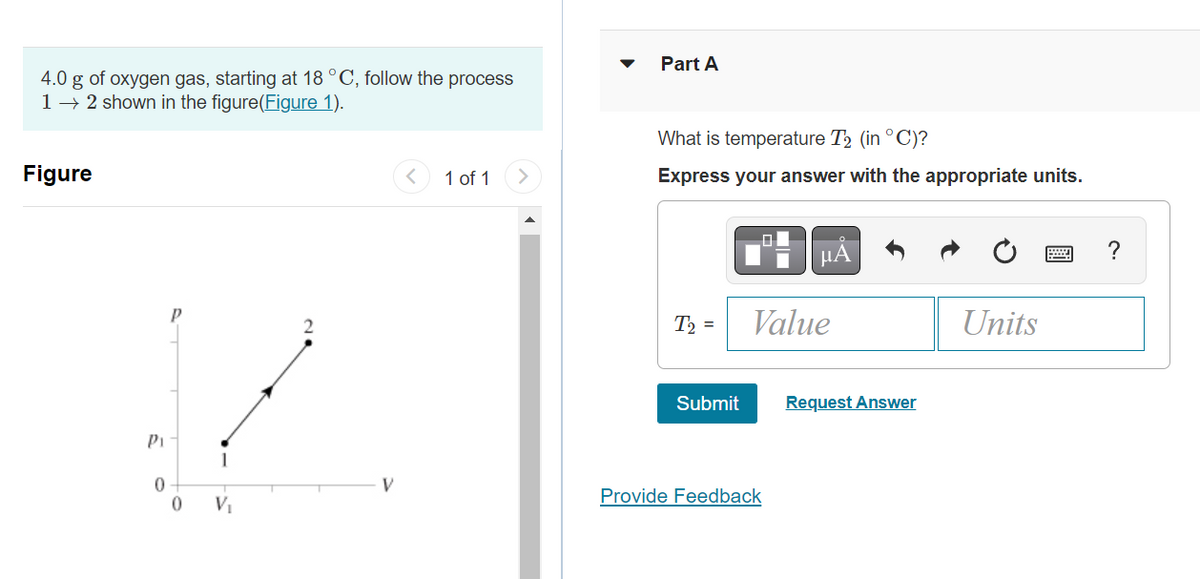 4.0 g of oxygen gas, starting at 18 °C, follow the process
1 → 2 shown in the figure(Figure 1).
Figure
Pi
0
0
1
V₁
2
1 of 1
Part A
What is temperature T2 (in °C)?
Express your answer with the appropriate units.
T₂ =
Submit
μA
Value
Provide Feedback
Request Answer
Units
?