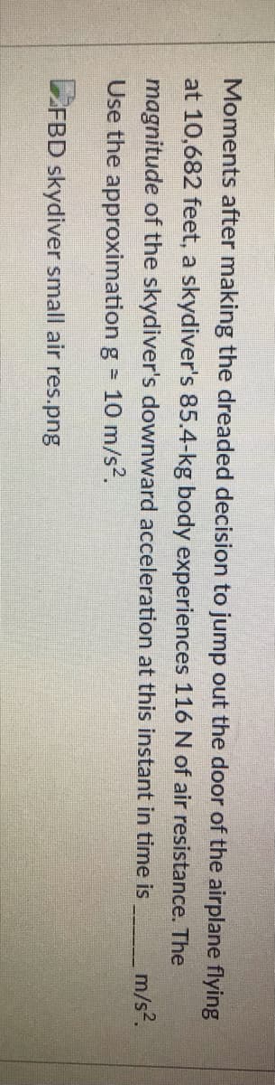 Moments after making the dreaded decision to jump out the door of the airplane flying
at 10,682 feet, a skydiver's 85.4-kg body experiences 116 N of air resistance. The
m/s?.
magnitude of the skydiver's downward acceleration at this instant in time is
Use the approximation g = 10 m/s?.
LFBD skydiver small air res.png
