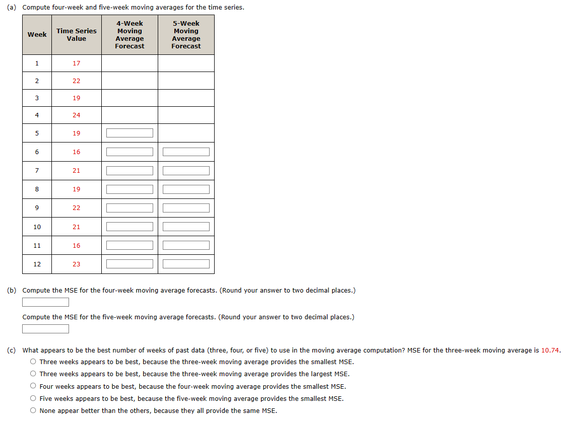 (a) Compute four-week and five-week moving averages for the time series.
Week
1
2
3
4
5
6
7
8
9
10
11
12
Time Series
Value
17
22
19
24
19
16
21
19
22
21
16
23
4-Week
Moving
Average
Forecast
חור
5-Week
Moving
Average
Forecast
(b) Compute the MSE for the four-week moving average forecasts. (Round your answer to two decimal places.)
Compute the MSE for the five-week moving average forecasts. (Round your answer to two decimal places.)
(c) What appears to be the best number of weeks of past data (three, four, or five) to use in the moving average computation? MSE for the three-week moving average is 10.74.
O Three weeks appears to be best, because the three-week moving average provides the smallest MSE.
O Three weeks appears to be best, because the three-week moving average provides the largest MSE.
O Four weeks appears to be best, because the four-week moving average provides the smallest MSE.
O Five weeks appears to be best, because the five-week moving average provides the smallest MSE.
O None appear better than the others, because they all provide the same MSE.