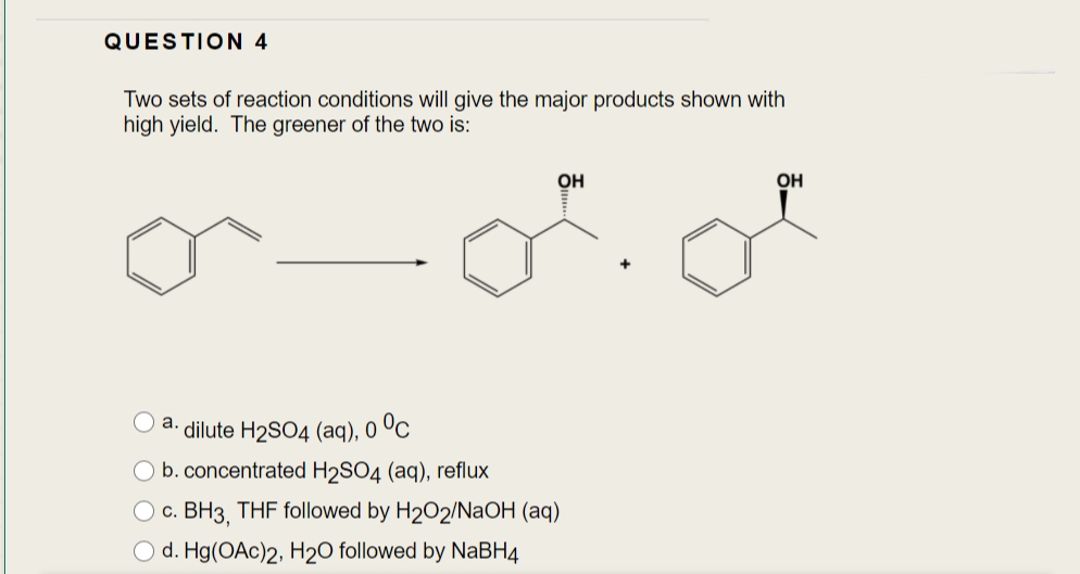 QUESTION 4
Two sets of reaction conditions will give the major products shown with
high yield. The greener of the two is:
OH
OH
а.
dilute H2SO4 (aq), 0 ºC
b. concentrated H2SO4 (aq), reflux
O c. BH3, THF followed by H202/NaOH (aq)
O d. Hg(OAc)2, H2O followed by NABH4
