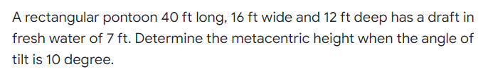 A rectangular pontoon 40 ft long, 16 ft wide and 12 ft deep has a draft in
fresh water of 7 ft. Determine the metacentric height when the angle of
tilt is 10 degree.
