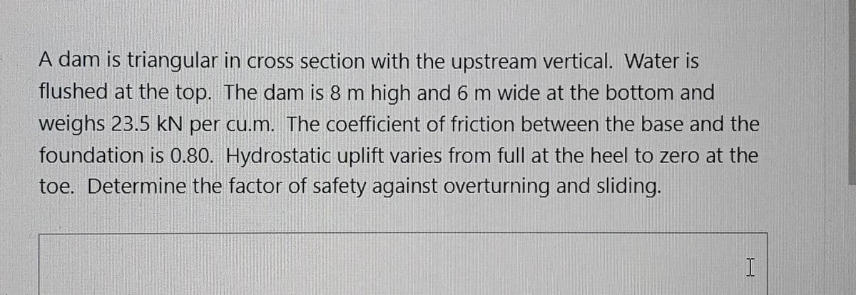 A dam is triangular in cross section with the upstream vertical. Water is
flushed at the top. The dam is 8 m high and 6 m wide at the bottom and
weighs 23.5 kN per cu.m. The coefficient of friction between the base and the
foundation is 0.80. Hydrostatic uplift varies from full at the heel to zero at the
toe. Determine the factor of safety against overturning and sliding.

