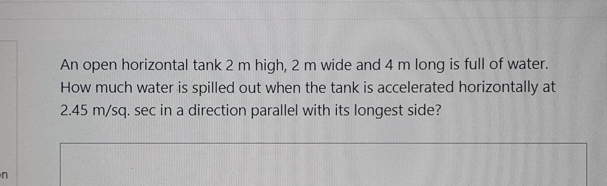 An open horizontal tank 2 m high, 2 m wide and 4 m long is full of water.
How much water is spilled out when the tank is accelerated horizontally at
2.45 m/sq. sec in a direction parallel with its longest side?
on
