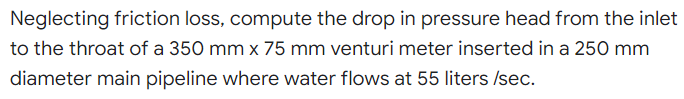 Neglecting friction loss, compute the drop in pressure head from the inlet
to the throat of a 350 mm x 75 mm venturi meter inserted in a 250 mm
diameter main pipeline where water flows at 55 liters /sec.
