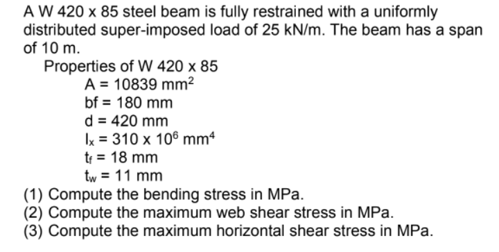 A W 420 x 85 steel beam is fully restrained with a uniformly
distributed super-imposed load of 25 kN/m. The beam has a span
of 10 m.
Properties of W 420 x 85
A = 10839 mm²
bf = 180 mm
d = 420 mm
Ix = 310 x 106 mm4
tr = 18 mm
tw = 11 mm
(1) Compute the bending stress in MPa.
(2) Compute the maximum web shear stress in MPa.
(3) Compute the maximum horizontal shear stress in MPa.
