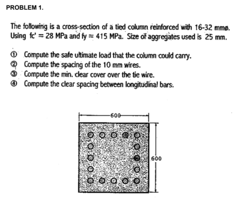 PROBLEM 1.
The following is a cross-section of a tied column reinforced with 16-32 mmø.
Using fc' = 28 MPa and fy = 415 MPa. Size of aggregates used is 25 mm.
Ⓒ Compute the safe ultimate load that the column could carry.
Compute the spacing of the 10 mm wires.
3 Compute the min. clear cover over the tie wire.
Compute the clear spacing between longitudinal bars.
-600
0000
000
600