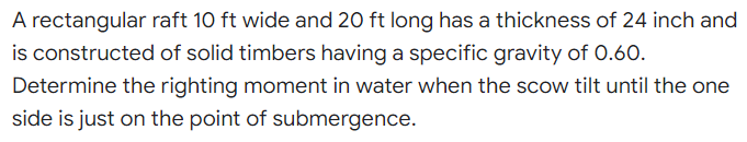 A rectangular raft 10 ft wide and 20 ft long has a thickness of 24 inch and
is constructed of solid timbers having a specific gravity of 0.60.
Determine the righting moment in water when the scow tilt until the one
side is just on the point of submergence.
