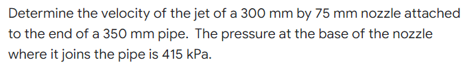 Determine the velocity of the jet of a 300 mm by 75 mm nozzle attached
to the end of a 350 mm pipe. The pressure at the base of the nozzle
where it joins the pipe is 415 kPa.
