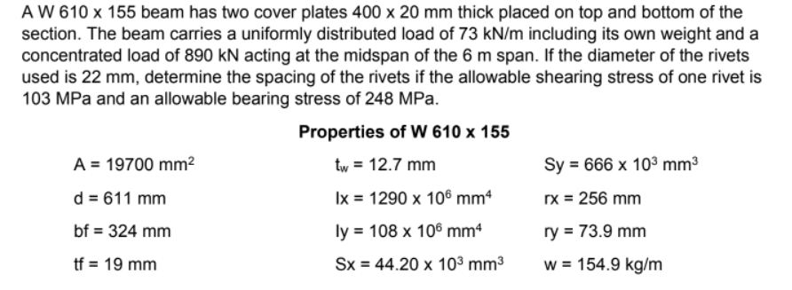 A W 610 x 155 beam has two cover plates 400 x 20 mm thick placed on top and bottom of the
section. The beam carries a uniformly distributed load of 73 kN/m including its own weight and a
concentrated load of 890 kN acting at the midspan of the 6 m span. If the diameter of the rivets
used is 22 mm, determine the spacing of the rivets if the allowable shearing stress of one rivet is
103 MPa and an allowable bearing stress of 248 MPa.
Properties of W 610 x 155
A = 19700 mm²
tw = 12.7 mm
Sy = 666 x 10³ mm³
d = 611 mm
Ix = 1290 x 106 mm4
rx = 256 mm
bf = 324 mm
ly = 108 x 106 mm4
ry = 73.9 mm
tf = 19 mm
Sx = 44.20 x 10³ mm³
w = 154.9 kg/m