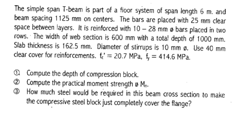 The simple span T-beam is part of a floor system of span length 6 m. and
beam spacing 1125 mm on centers. The bars are placed with 25 mm clear
space between layers. It is reinforced with 10 – 28 mm ø bars placed in two
rows. The width of web section is 600 mm with a tota! depth of 1000 mm.
Słab thickness is 162.5 mm. Diameter of stirrups is 10 mm ø. Use 40 mm
clear cover for reinforcements. f. = 20.7 MPa, fy = 414.6 MPa.
Q Compute the depth of compression block.
® Compute the practical moment strength ø Mn.
3
How much steel would be required in this beam cross section to make
the compressive steel block just completely cover the flange?
