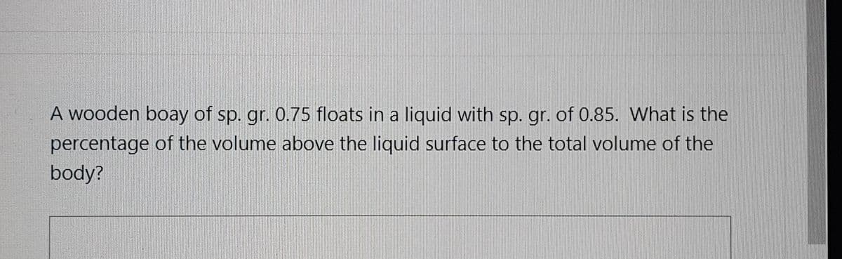 A wooden boay of sp. gr. 0.75 floats in a liquid with sp. gr. of 0.85. What is the
percentage of the volume above the liquid surface to the total volume of the
body?
