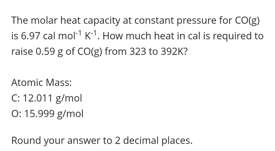 The molar heat capacity at constant pressure for CO(g)
is 6.97 cal mol-1 K-1. How much heat in cal is required to
raise 0.59 g of CO(g) from 323 to 392K?
Atomic Mass:
C: 12.011 g/mol
O: 15.999 g/mol
Round your answer to 2 decimal places.
