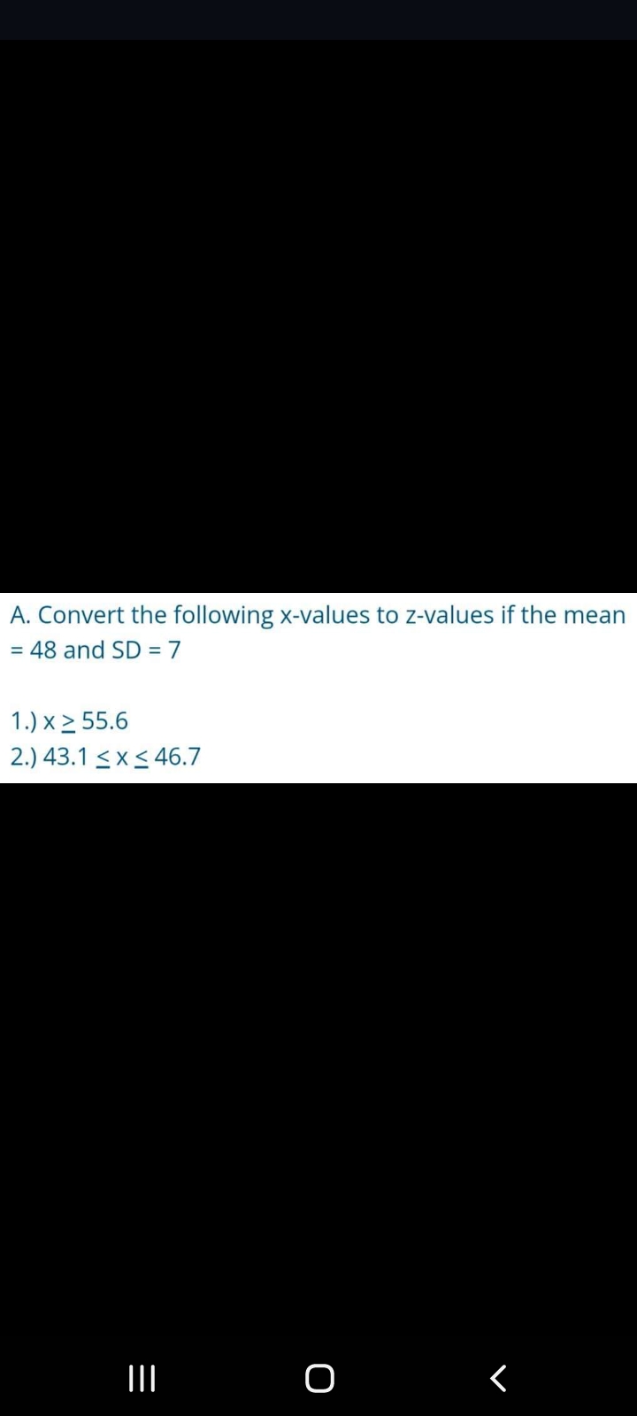 A. Convert the following x-values to z-values if the mean
= 48 and SD = 7
1.) x 2 55.6
2.) 43.1 <x< 46.7
II O
