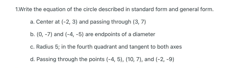 1.Write the equation of the circle described in standard form and general form.
a. Center at (-2, 3) and passing through (3, 7)
b. (0, -7) and (-4, -5) are endpoints of a diameter
c. Radius 5; in the fourth quadrant and tangent to both axes
d. Passing through the points (-4, 5), (10, 7), and (-2, -9)
