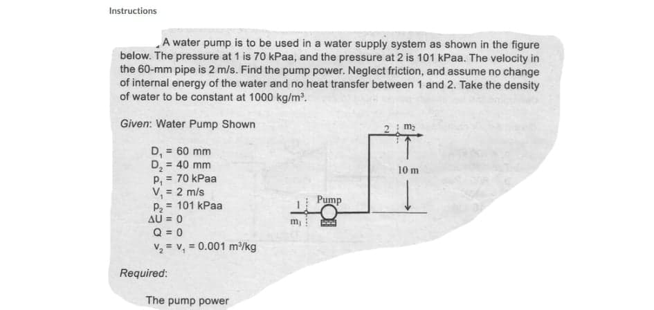 Instructions
A water pump is to be used in a water supply system as shown in the figure
below. The pressure at 1 is 70 kPaa, and the pressure at 2 is 101 kPaa. The velocity in
the 60-mm pipe is 2 m/s. Find the pump power. Neglect friction, and assume no change
of internal energy of the water and no heat transfer between 1 and 2. Take the density
of water to be constant at 1000 kg/m2.
Given: Water Pump Shown
2 m2
= 60 mm
D,
D, = 40 mm
P, = 70 kPaa
V, = 2 m/s
= 101 kPaa
AU = 0
Q = 0
V2 = v, = 0.001 m/kg
10 m
Pump
m !
%3D
Required:
The pump power
