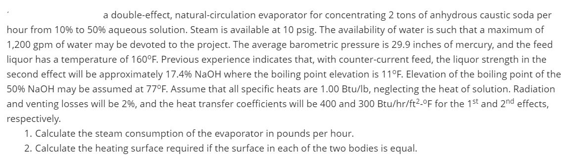 a double-effect, natural-circulation evaporator for concentrating 2 tons of anhydrous caustic soda per
hour from 10% to 50% aqueous solution. Steam is available at 10 psig. The availability of water is such that a maximum of
1,200 gpm of water may be devoted to the project. The average barometric pressure is 29.9 inches of mercury, and the feed
liquor has a temperature of 160°F. Previous experience indicates that, with counter-current feed, the liquor strength in the
second effect will be approximately 17.4% NaOH where the boiling point elevation is 11°F. Elevation of the boiling point of the
50% NaOH may be assumed at 77°F. Assume that all specific heats are 1.00 Btu/lb, neglecting the heat of solution. Radiation
and venting losses will be 2%, and the heat transfer coefficients will be 400 and 300 Btu/hr/ft²-ºF for the 1st and 2nd effects,
respectively.
1. Calculate the steam consumption of the evaporator in pounds per hour.
2. Calculate the heating surface required if the surface in each of the two bodies is equal.
