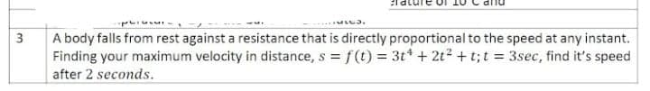 A body falls from rest against a resistance that is directly proportional to the speed at any instant.
Finding your maximum velocity in distance, s = f(t) = 3t* + 2t? + t;t = 3sec, find it's speed
3
after 2 seconds.
