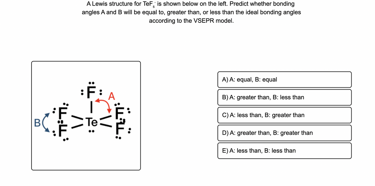 A Lewis structure for TeF, is shown below on the left. Predict whether bonding
angles A and B will be equal to, greater than, or less than the ideal bonding angles
according to the VSEPR model.
A) A: equal, B: equal
A
B) A: greater than, B: less than
C) A: less than, B: greater than
B
Те
D) A: greater than, B: greater than
E) A: less than, B: less than
