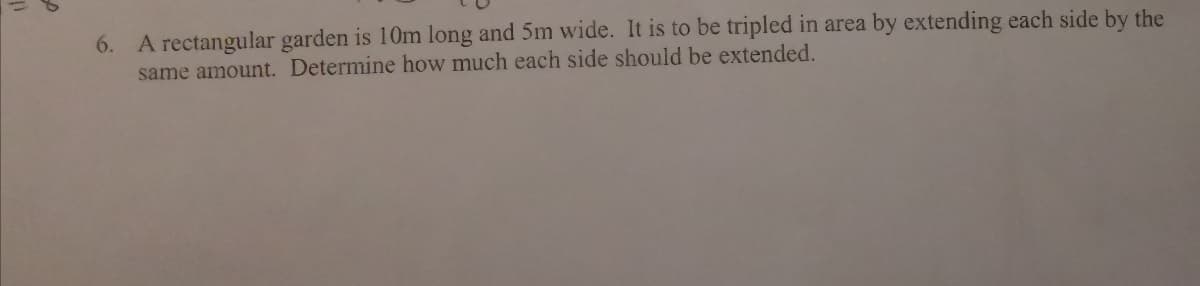 6. A rectangular garden is 10m long and 5m wide. It is to be tripled in area by extending each side by the
same amount. Determine how much each side should be extended.
