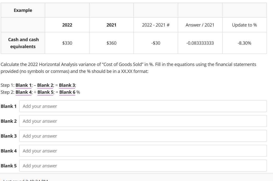 Example
Cash and cash
equivalents
Blank 1
Step 1: Blank 1; - Blank 2; = Blank 3;
Step 2: Blank 4; Blank 5; = Blank 6%
Blank 2
Blank 3
Blank 4
Blank 5
Add your answer
Add your answer
Add your answer
Calculate the 2022 Horizontal Analysis variance of "Cost of Goods Sold" in %. Fill in the equations using the financial statements
provided (no symbols or commas) and the % should be in a XX.XX format:
Add your answer
2022
Add your answer
$330
MADMA
2021
$360
2022 - 2021 #
-$30
Answer / 2021
-0.083333333
Update to %
-8.30%