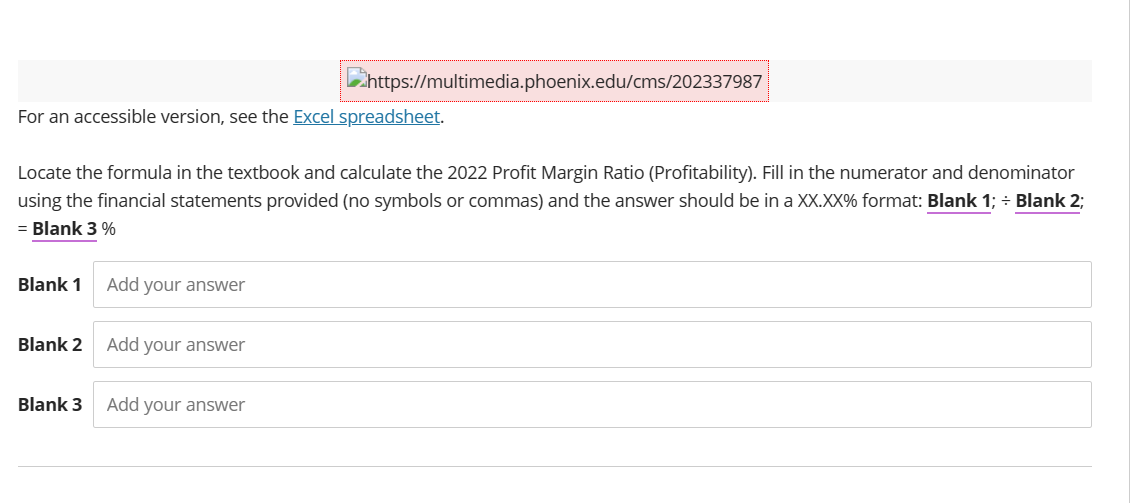For an accessible version, see the Excel spreadsheet.
Locate the formula in the textbook and calculate the 2022 Profit Margin Ratio (Profitability). Fill in the numerator and denominator
using the financial statements provided (no symbols or commas) and the answer should be in a XX.XX% format: Blank 1; ÷ Blank 2;
= Blank 3 %
Blank 1
Blank 2
Blank 3
Add your answer
https://multimedia.phoenix.edu/cms/202337987
Add your answer
Add your answer