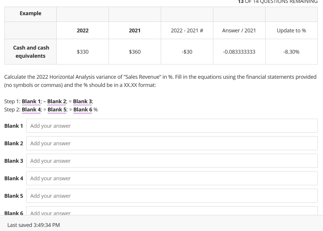 Example
Cash and cash
equivalents
Blank 1
Step 1: Blank 1; - Blank 2; = Blank 3;
Step 2: Blank 4; ÷ Blank 5; = Blank 6 %
Blank 2
Blank 3
Blank 4
Blank 5
Blank 6
Add your answer
Add your answer
Add your answer
Add your answer
Calculate the 2022 Horizontal Analysis variance of "Sales Revenue" in %. Fill in the equations using the financial statements provided
(no symbols or commas) and the % should be in a XX.XX format:
Add your answer
2022
Add your answer
$330
Last saved 3:49:34 PM
2021
$360
2022 2021 #
-$30
13 OF
Answer / 2021
-0.083333333
JESTIONS REMAINING
Update to %
-8.30%